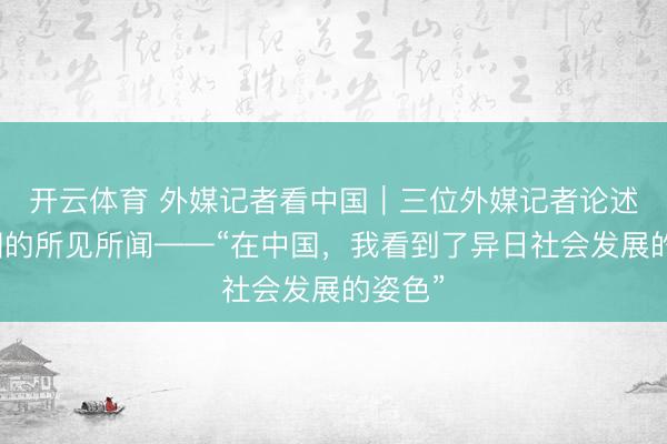 开云体育 外媒记者看中国｜三位外媒记者论述在中国的所见所闻——“在中国，我看到了异日社会发展的姿色”