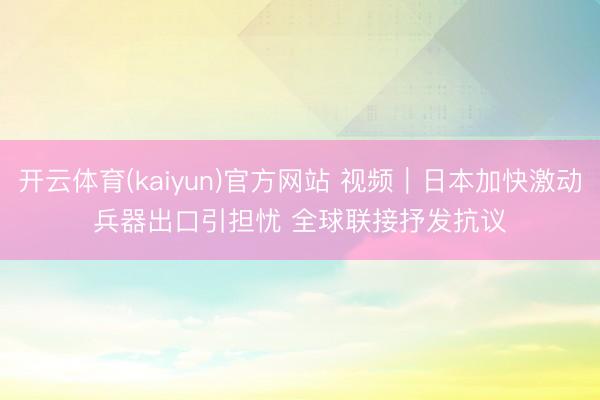 开云体育(kaiyun)官方网站 视频｜日本加快激动兵器出口引担忧 全球联接抒发抗议