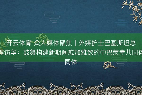 开云体育 众人媒体聚焦｜外媒护士巴基斯坦总理访华：鼓舞构建新期间愈加雅致的中巴荣幸共同体