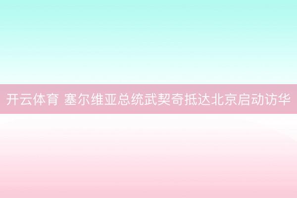 开云体育 塞尔维亚总统武契奇抵达北京启动访华
