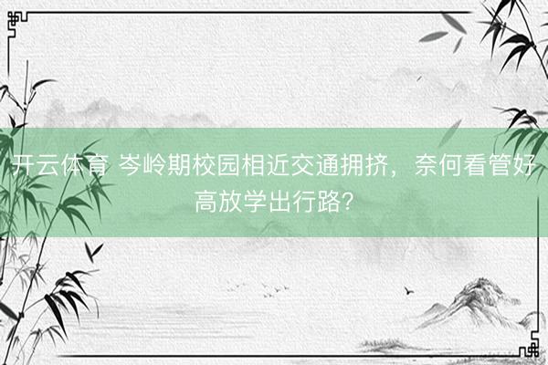 开云体育 岑岭期校园相近交通拥挤，奈何看管好高放学出行路？