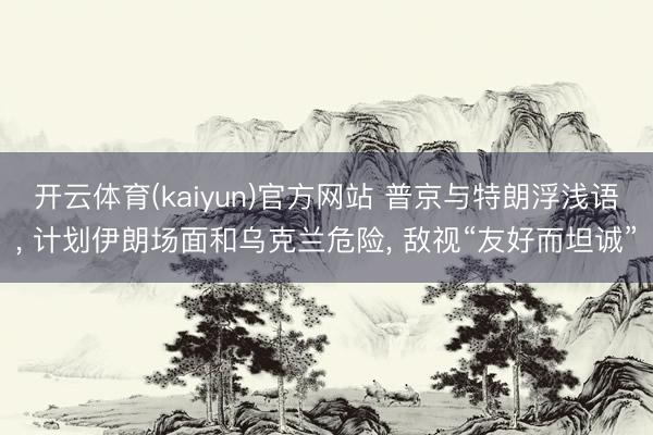 开云体育(kaiyun)官方网站 普京与特朗浮浅语， 计划伊朗场面和乌克兰危险， 敌视“友好而坦诚”