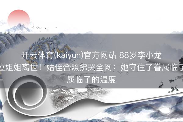开云体育(kaiyun)官方网站 88岁李小龙临了一位姐姐离世!姑侄合照拂哭全网:她守住了眷属临了的温度