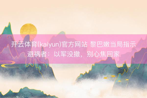 开云体育(kaiyun)官方网站 黎巴嫩当局指示避祸者：以军没撤，别心焦回家