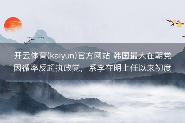 开云体育(kaiyun)官方网站 韩国最大在朝党因循率反超执政党,系李在明上任以来初度