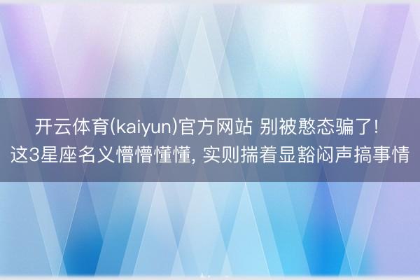 开云体育(kaiyun)官方网站 别被憨态骗了! 这3星座名义懵懵懂懂， 实则揣着显豁闷声搞事情