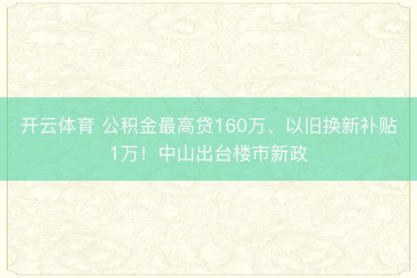 开云体育 公积金最高贷160万、以旧换新补贴1万！中山出台楼市新政