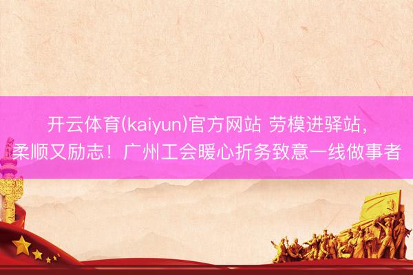开云体育(kaiyun)官方网站 劳模进驿站，柔顺又励志！广州工会暖心折务致意一线做事者