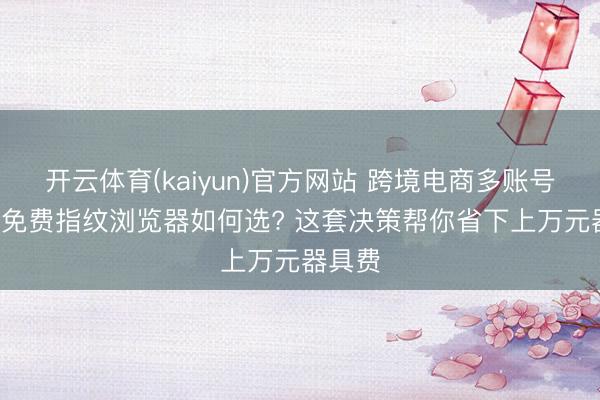 开云体育(kaiyun)官方网站 跨境电商多账号运营, 免费指纹浏览器如何选? 这套决策帮你省下上万元器具费