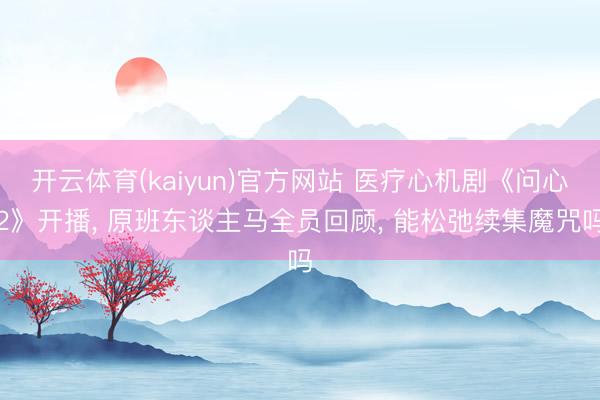 开云体育(kaiyun)官方网站 医疗心机剧《问心2》开播， 原班东谈主马全员回顾， 能松弛续集魔咒吗