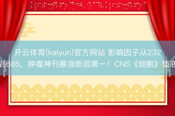 开云体育(kaiyun)官方网站 影响因子从232到685,肿瘤神刊暴涨断层第一!CNS《细胞》垫底