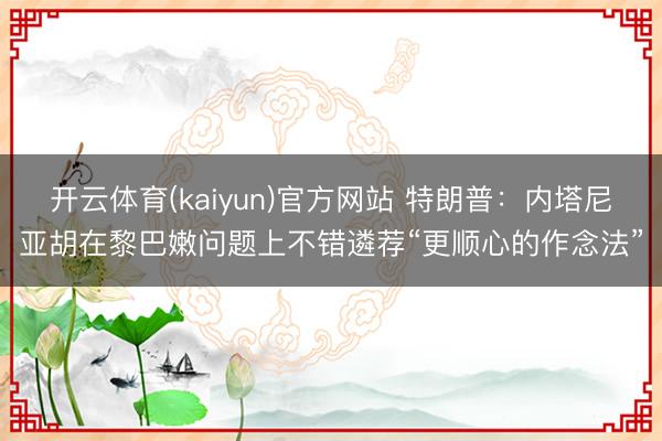 开云体育(kaiyun)官方网站 特朗普:内塔尼亚胡在黎巴嫩问题上不错遴荐“更顺心的作念法”