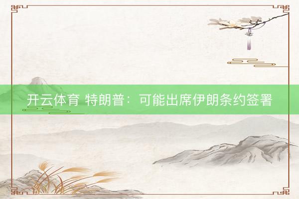 开云体育 特朗普：可能出席伊朗条约签署